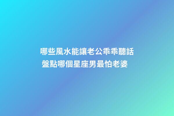 哪些風水能讓老公乖乖聽話 盤點哪個星座男最怕老婆